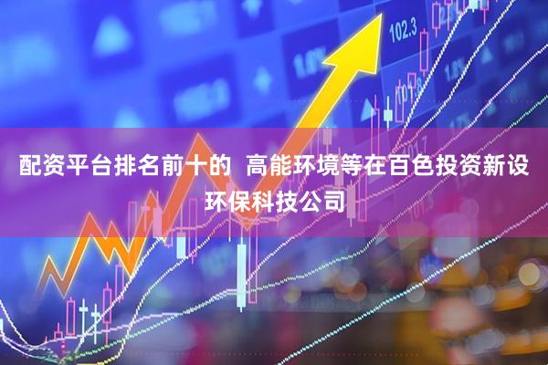 配资平台排名前十的  高能环境等在百色投资新设环保科技公司