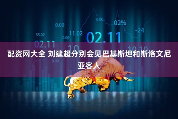 配资网大全 刘建超分别会见巴基斯坦和斯洛文尼亚客人