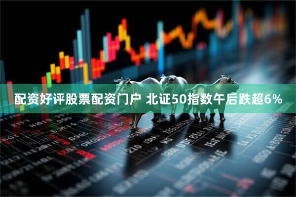 配资好评股票配资门户 北证50指数午后跌超6%
