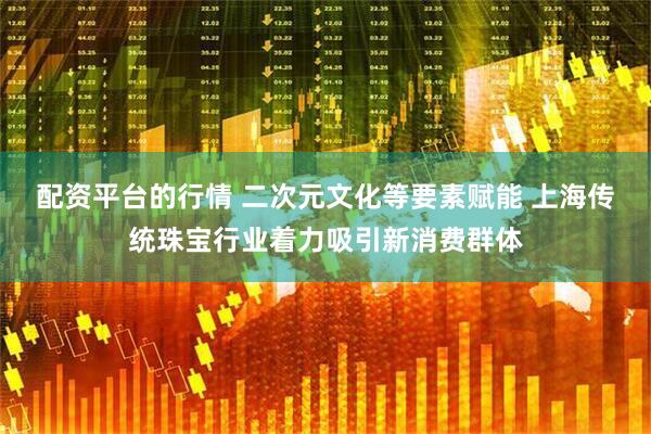 配资平台的行情 二次元文化等要素赋能 上海传统珠宝行业着力吸引新消费群体