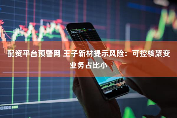 配资平台预警网 王子新材提示风险：可控核聚变业务占比小