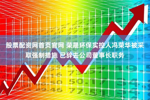 股票配资网首页官网 荣晟环保实控人冯荣华被采取强制措施 已辞去公司董事长职务