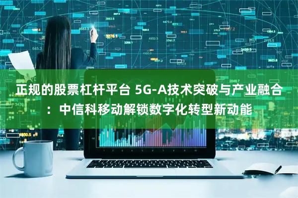 正规的股票杠杆平台 5G-A技术突破与产业融合：中信科移动解锁数字化转型新动能