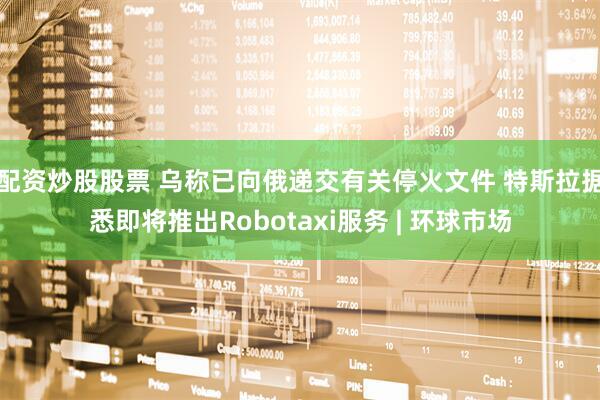 配资炒股股票 乌称已向俄递交有关停火文件 特斯拉据悉即将推出Robotaxi服务 | 环球市场