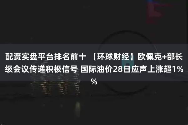 配资实盘平台排名前十 【环球财经】欧佩克+部长级会议传递积极信号 国际油价28日应声上涨超1%