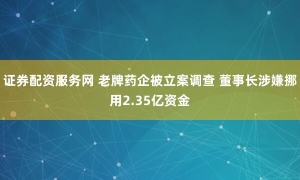 证券配资服务网 老牌药企被立案调查 董事长涉嫌挪用2.35亿资金