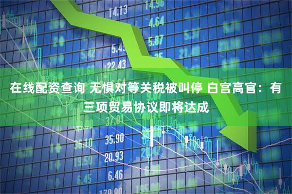 在线配资查询 无惧对等关税被叫停 白宫高官：有三项贸易协议即将达成