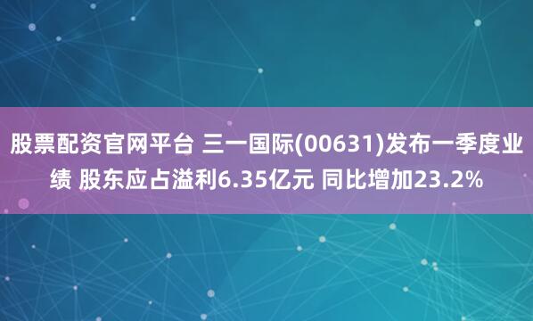 股票配资官网平台 三一国际(00631)发布一季度业绩 股东应占溢利6.35亿元 同比增加23.2%