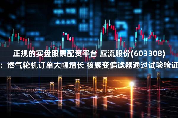 正规的实盘股票配资平台 应流股份(603308)：燃气轮机订单大幅增长 核聚变偏滤器通过试验验证