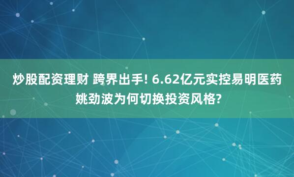 炒股配资理财 跨界出手! 6.62亿元实控易明医药 姚劲波为何切换投资风格?