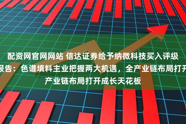 配资网官网网站 信达证券给予纳微科技买入评级，公司深度报告：色谱填料主业把握两大机遇，全产业链布局打开成长天花板
