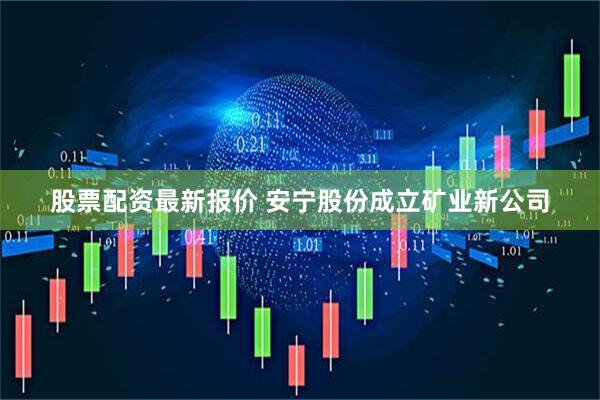 股票配资最新报价 安宁股份成立矿业新公司