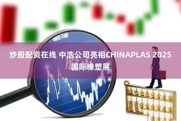 炒股配资在线 中浩公司亮相CHINAPLAS 2025国际橡塑展