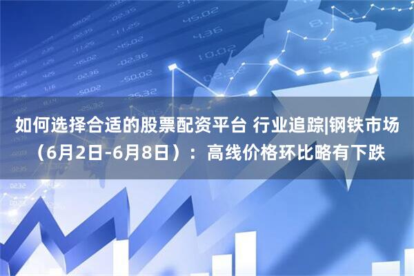 如何选择合适的股票配资平台 行业追踪|钢铁市场（6月2日-6月8日）：高线价格环比略有下跌
