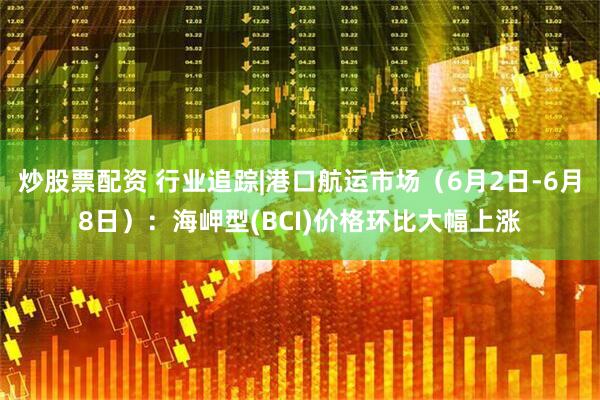 炒股票配资 行业追踪|港口航运市场（6月2日-6月8日）：海岬型(BCI)价格环比大幅上涨