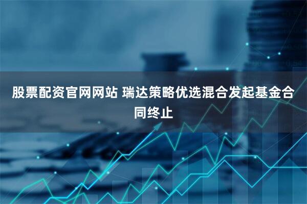 股票配资官网网站 瑞达策略优选混合发起基金合同终止