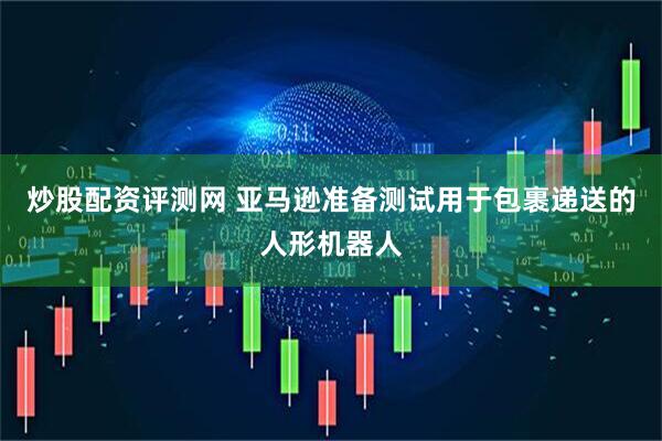 炒股配资评测网 亚马逊准备测试用于包裹递送的人形机器人