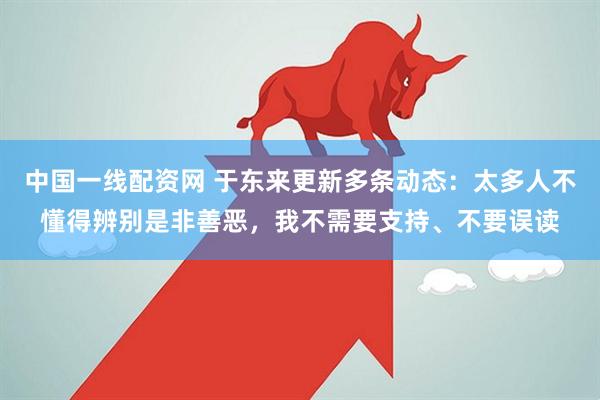 中国一线配资网 于东来更新多条动态：太多人不懂得辨别是非善恶，我不需要支持、不要误读