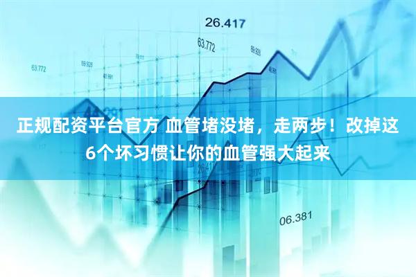 正规配资平台官方 血管堵没堵，走两步！改掉这6个坏习惯让你的血管强大起来