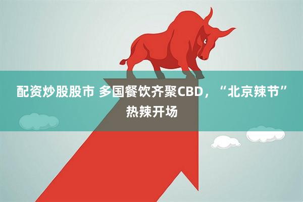 配资炒股股市 多国餐饮齐聚CBD，“北京辣节”热辣开场