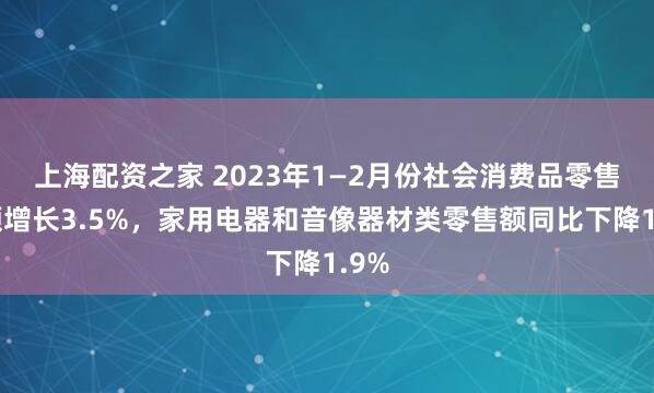 上海配资之家 2023年1—2月份社会消费品零售总额增长3.5%，家用电器和音像器材类零售额同比下降1.9%