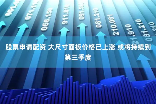 股票申请配资 大尺寸面板价格已上涨 或将持续到第三季度