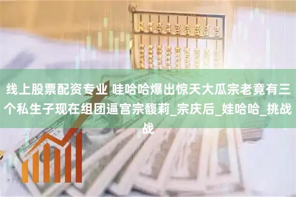线上股票配资专业 哇哈哈爆出惊天大瓜宗老竟有三个私生子现在组团逼宫宗馥莉_宗庆后_娃哈哈_挑战