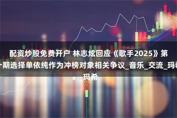 配资炒股免费开户 林志炫回应《歌手2025》第十期选择单依纯作为冲榜对象相关争议_音乐_交流_玛希