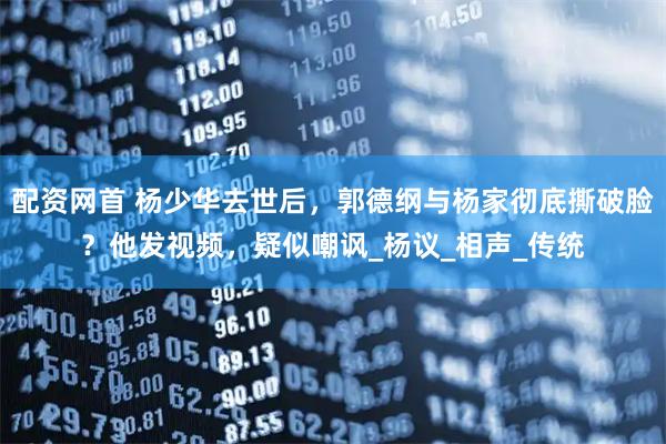 配资网首 杨少华去世后，郭德纲与杨家彻底撕破脸？他发视频，疑似嘲讽_杨议_相声_传统
