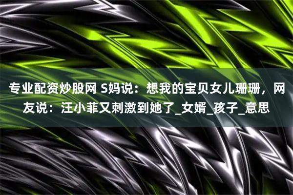 专业配资炒股网 S妈说：想我的宝贝女儿珊珊，网友说：汪小菲又刺激到她了_女婿_孩子_意思