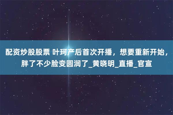 配资炒股股票 叶珂产后首次开播，想要重新开始，胖了不少脸变圆润了_黄晓明_直播_官宣