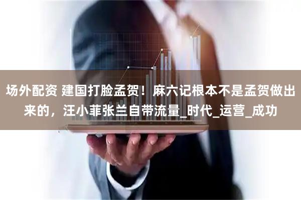 场外配资 建国打脸孟贺！麻六记根本不是孟贺做出来的，汪小菲张兰自带流量_时代_运营_成功
