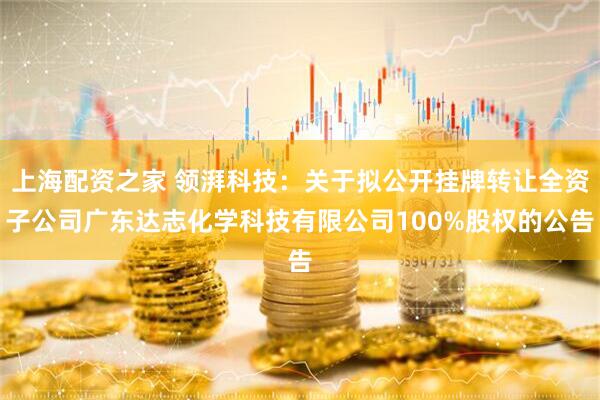 上海配资之家 领湃科技：关于拟公开挂牌转让全资子公司广东达志化学科技有限公司100%股权的公告