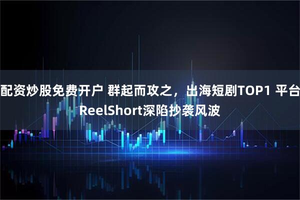 配资炒股免费开户 群起而攻之，出海短剧TOP1 平台ReelShort深陷抄袭风波