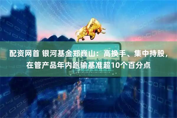 配资网首 银河基金郑巍山：高换手、集中持股，在管产品年内跑输基准超10个百分点